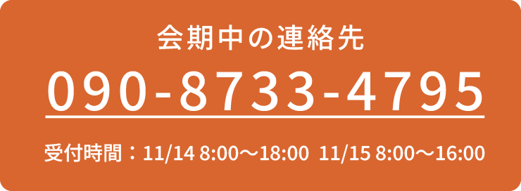 会期中の連絡先 090-8733-4795 [受付時間]11/14 8:00〜18:00 11/15 8:00〜16:00 